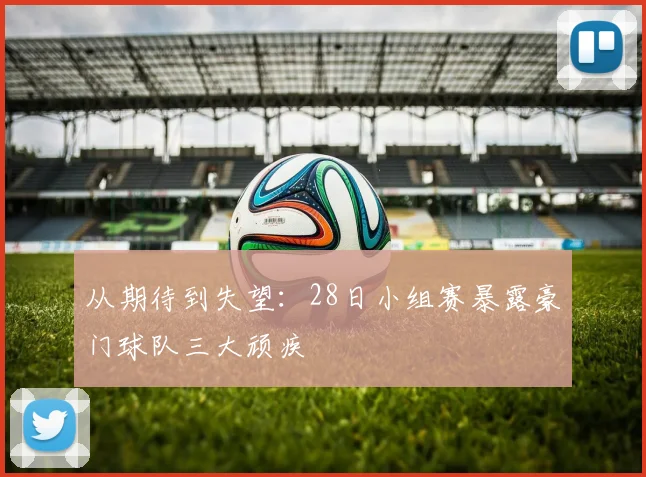 从期待到失望：28日小组赛暴露豪门球队三大顽疾