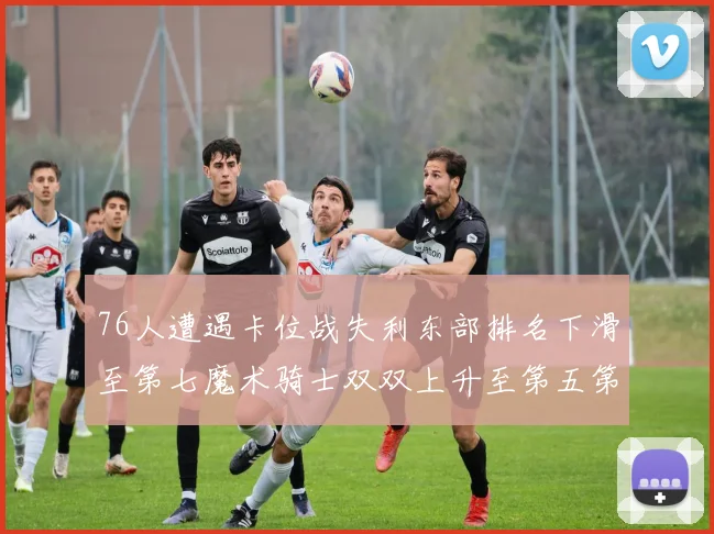76人遭遇卡位战失利东部排名下滑至第七魔术骑士双双上升至第五第六位