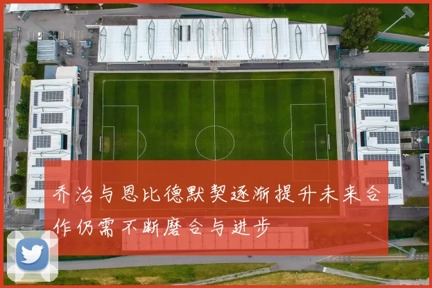 乔治与恩比德默契逐渐提升未来合作仍需不断磨合与进步
