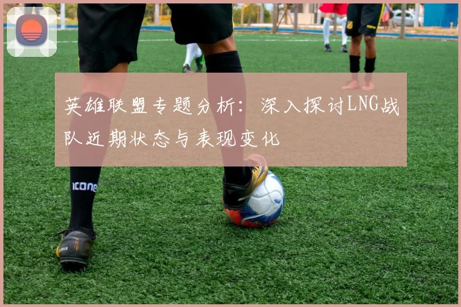 英雄联盟专题分析：深入探讨LNG战队近期状态与表现变化