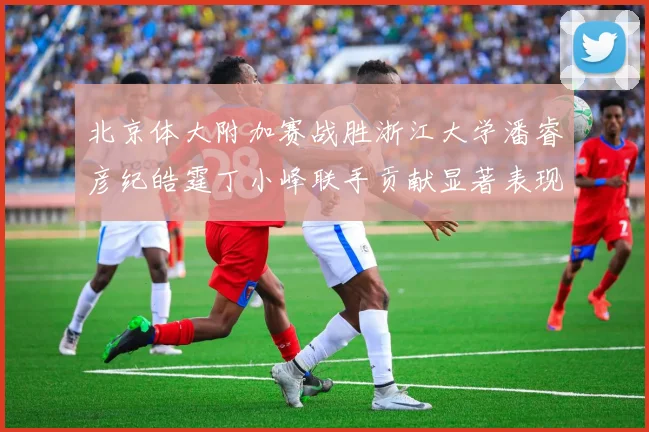 北京体大附加赛战胜浙江大学潘睿彦纪皓霆丁小峰联手贡献显著表现